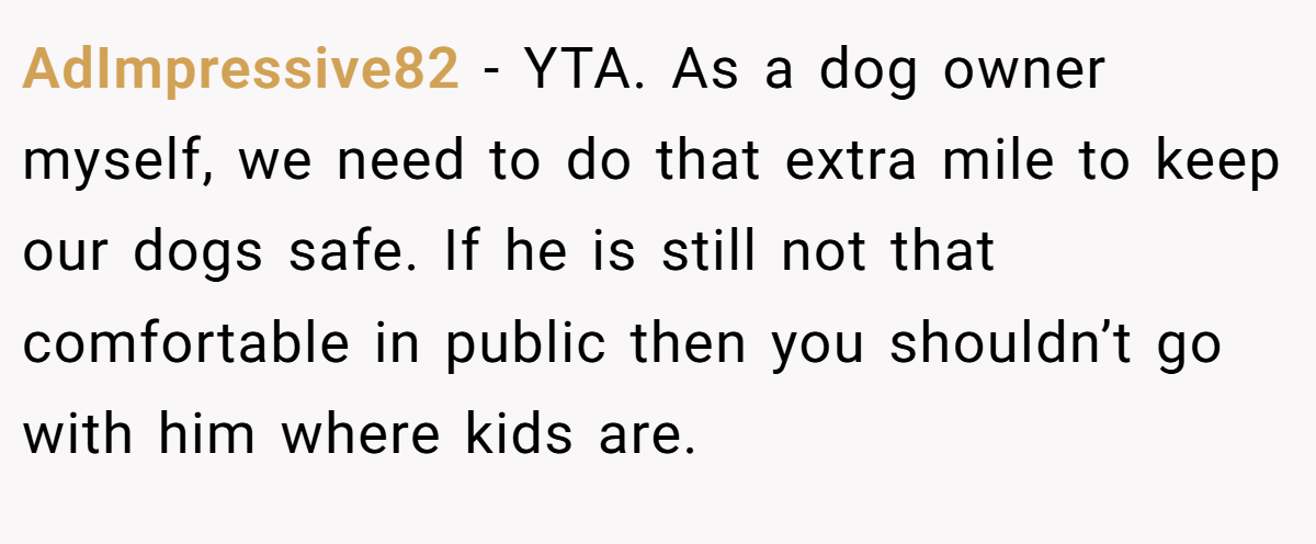 AdImpressive82 - YTA. As a dog owner myself, we need to do that extra mile to keep our dogs safe. If he is still not that comfortable in public then you shouldn’t go with him where kids are.
