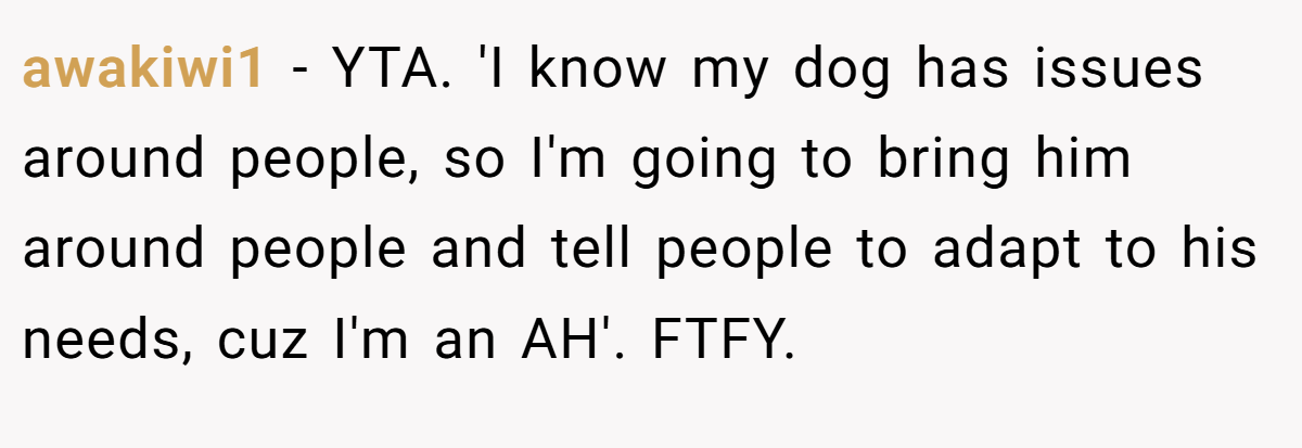 awakiwi1 - YTA. 'I know my dog has issues around people, so I'm going to bring him around people and tell people to adapt to his needs, cuz I'm an AH'. FTFY.