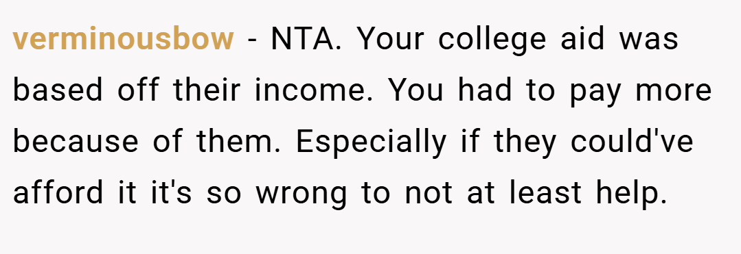 verminousbow − NTA. Your college aid was based off their income. You had to pay more because of them. Especially if they could've afford it it's so wrong to not at least help.