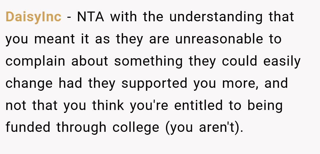 DaisyInc − NTA with the understanding that you meant it as they are unreasonable to complain about something they could easily change had they supported you more, and not that you think you're entitled to being funded through college (you aren't).