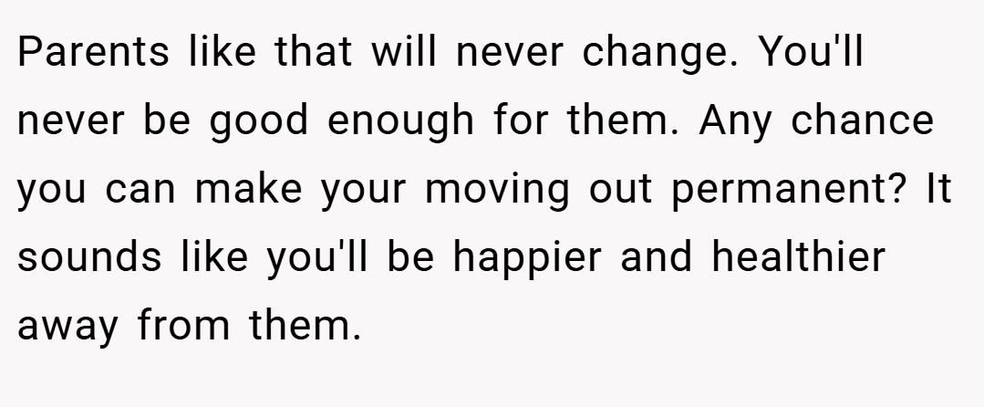Parents like that will never change. You'll never be good enough for them. Any chance you can make your moving out permanent? It sounds like you'll be happier and healthier away from them.