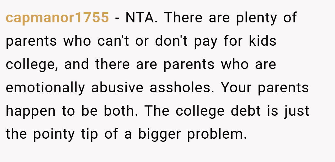 capmanor1755 − NTA. There are plenty of parents who can't or don't pay for kids college, and there are parents who are emotionally abusive assholes. Your parents happen to be both. The college debt is just the pointy tip of a bigger problem.