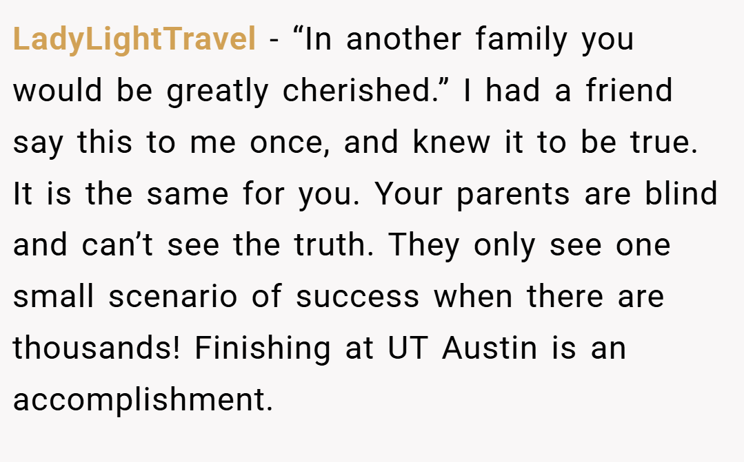 LadyLightTravel − “In another family you would be greatly cherished.” I had a friend say this to me once, and knew it to be true. It is the same for you. Your parents are blind and can’t see the truth. They only see one small scenario of success when there are thousands! Finishing at UT Austin is an accomplishment.