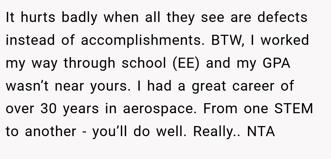 It hurts badly when all they see are defects instead of accomplishments. BTW, I worked my way through school (EE) and my GPA wasn’t near yours. I had a great career of over 30 years in aerospace. From one STEM to another - you’ll do well. Really.. NTA