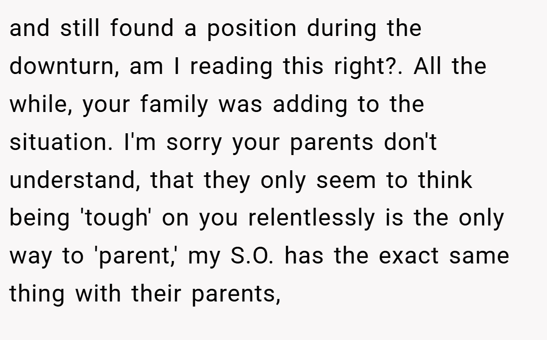 and still found a position during the downturn, am I reading this right?. All the while, your family was adding to the situation. I'm sorry your parents don't understand, that they only seem to think being 'tough' on you relentlessly is the only way to 'parent,' my S.O. has the exact same thing with their parents,