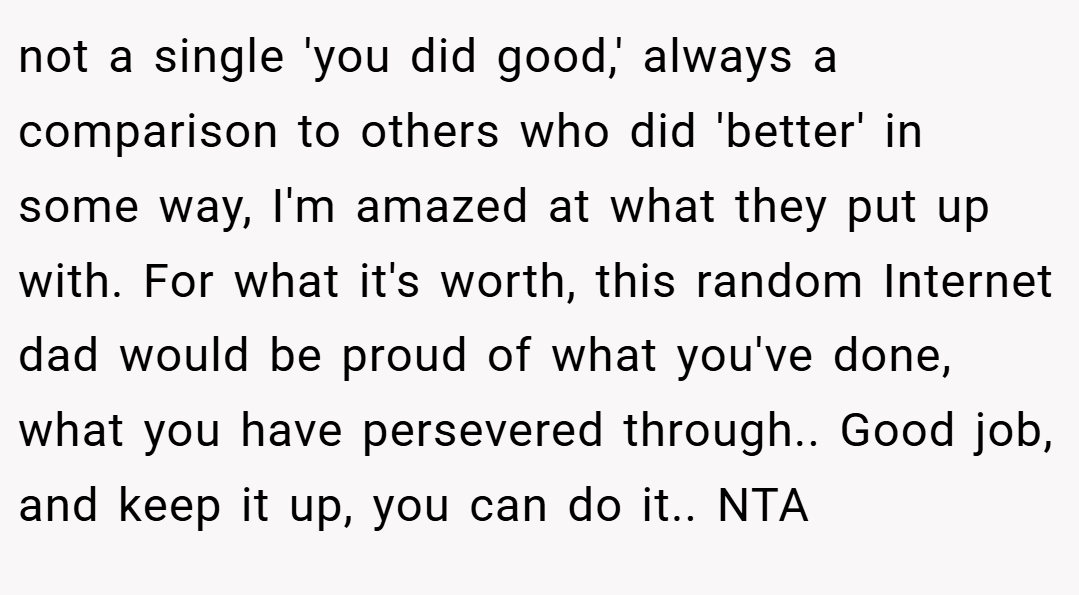 not a single 'you did good,' always a comparison to others who did 'better' in some way, I'm amazed at what they put up with. For what it's worth, this random Internet dad would be proud of what you've done, what you have persevered through.. Good job, and keep it up, you can do it.. NTA