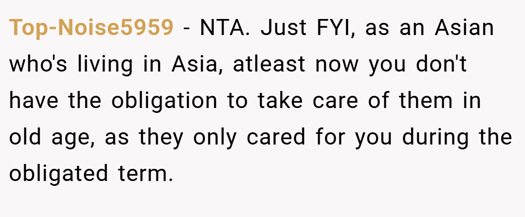 Top-Noise5959 − NTA. Just FYI, as an Asian who's living in Asia, atleast now you don't have the obligation to take care of them in old age, as they only cared for you during the obligated term.