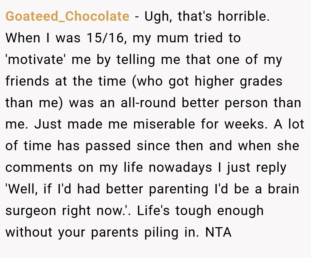 Goateed_Chocolate − Ugh, that's horrible. When I was 15/16, my mum tried to 'motivate' me by telling me that one of my friends at the time (who got higher grades than me) was an all-round better person than me. Just made me miserable for weeks. A lot of time has passed since then and when she comments on my life nowadays I just reply 'Well, if I'd had better parenting I'd be a brain surgeon right now.'. Life's tough enough without your parents piling in. NTA