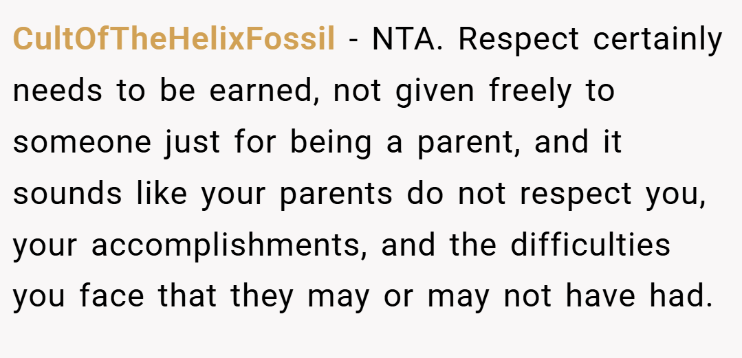 CultOfTheHelixFossil − NTA. Respect certainly needs to be earned, not given freely to someone just for being a parent, and it sounds like your parents do not respect you, your accomplishments, and the difficulties you face that they may or may not have had.