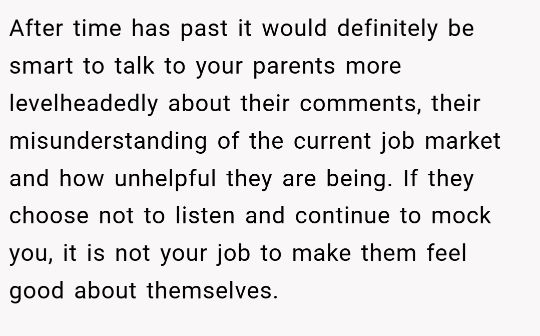 After time has past it would definitely be smart to talk to your parents more levelheadedly about their comments, their misunderstanding of the current job market and how unhelpful they are being. If they choose not to listen and continue to mock you, it is not your job to make them feel good about themselves.