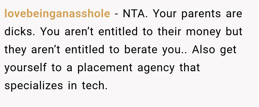 lovebeinganasshole − NTA. Your parents are dicks. You aren’t entitled to their money but they aren’t entitled to berate you.. Also get yourself to a placement agency that specializes in tech.