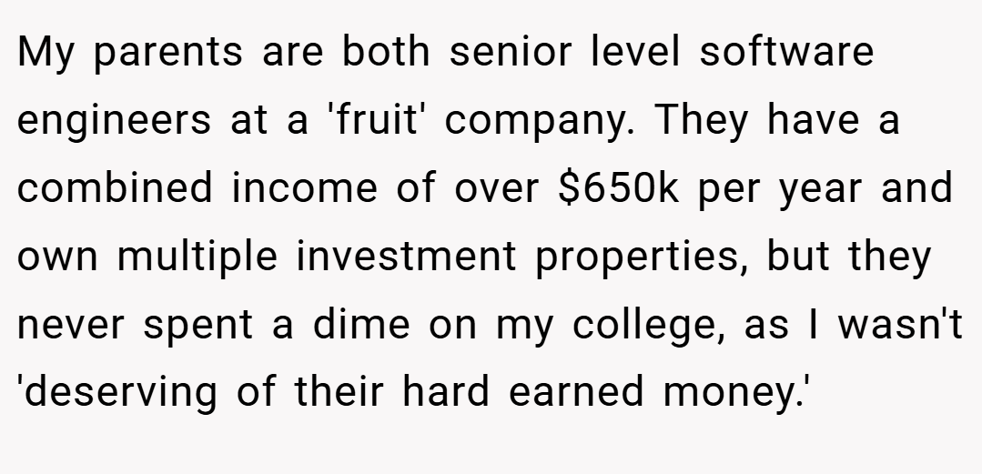 My parents are both senior level software engineers at a 'fruit' company. They have a combined income of over $650k per year and own multiple investment properties, but they never spent a dime on my college, as I wasn't 'deserving of their hard earned money.'