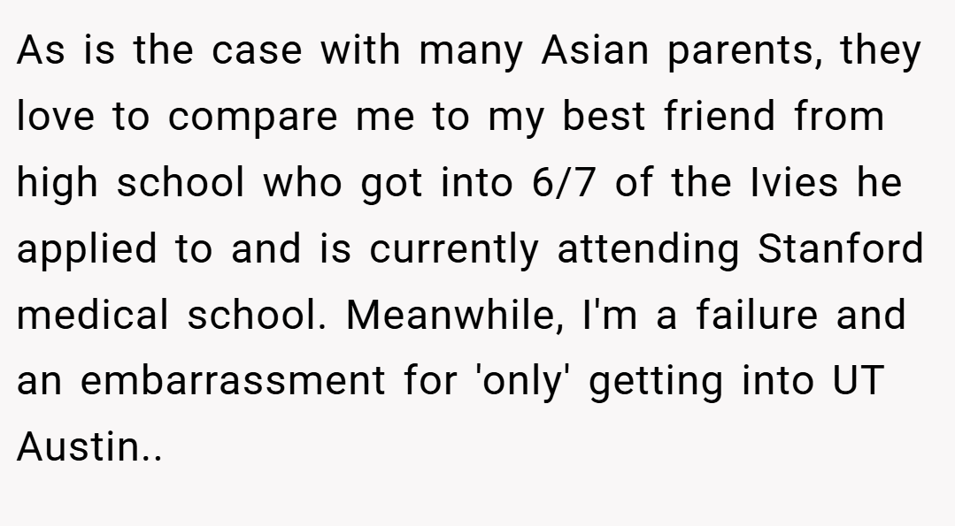 As is the case with many Asian parents, they love to compare me to my best friend from high school who got into 6/7 of the Ivies he applied to and is currently attending Stanford medical school. Meanwhile, I'm a failure and an embarrassment for 'only' getting into UT Austin..