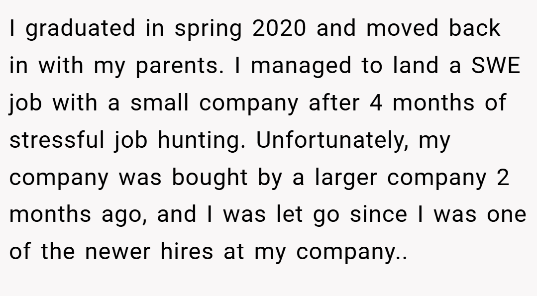I graduated in spring 2020 and moved back in with my parents. I managed to land a SWE job with a small company after 4 months of stressful job hunting. Unfortunately, my company was bought by a larger company 2 months ago, and I was let go since I was one of the newer hires at my company..