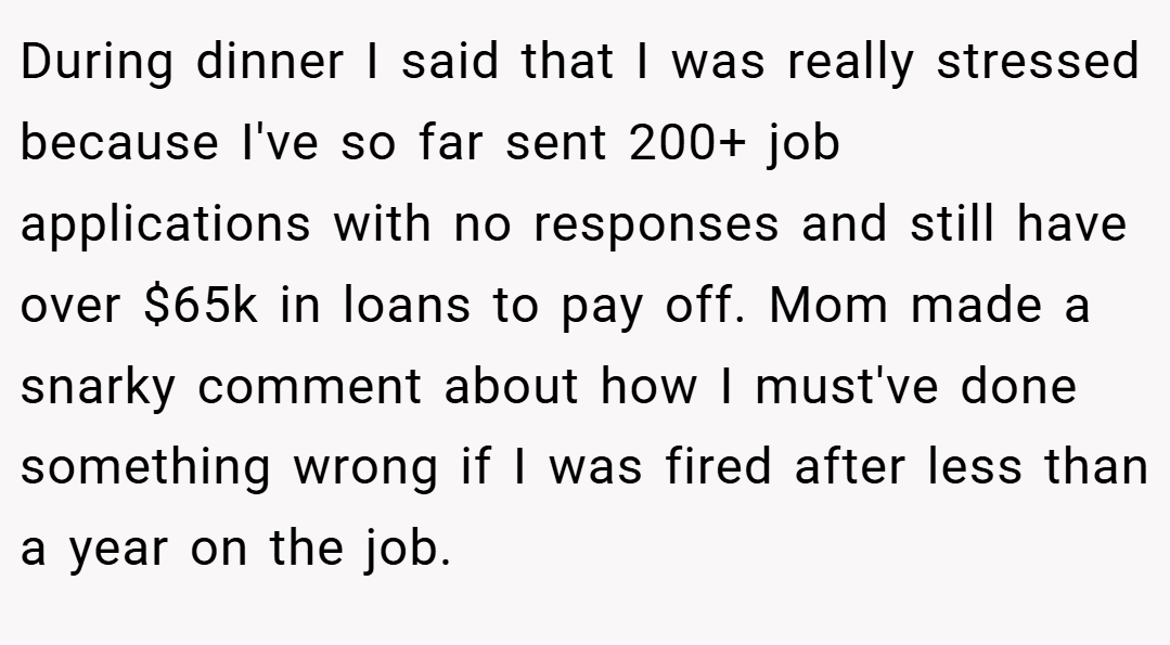 During dinner I said that I was really stressed because I've so far sent 200+ job applications with no responses and still have over $65k in loans to pay off. Mom made a snarky comment about how I must've done something wrong if I was fired after less than a year on the job.