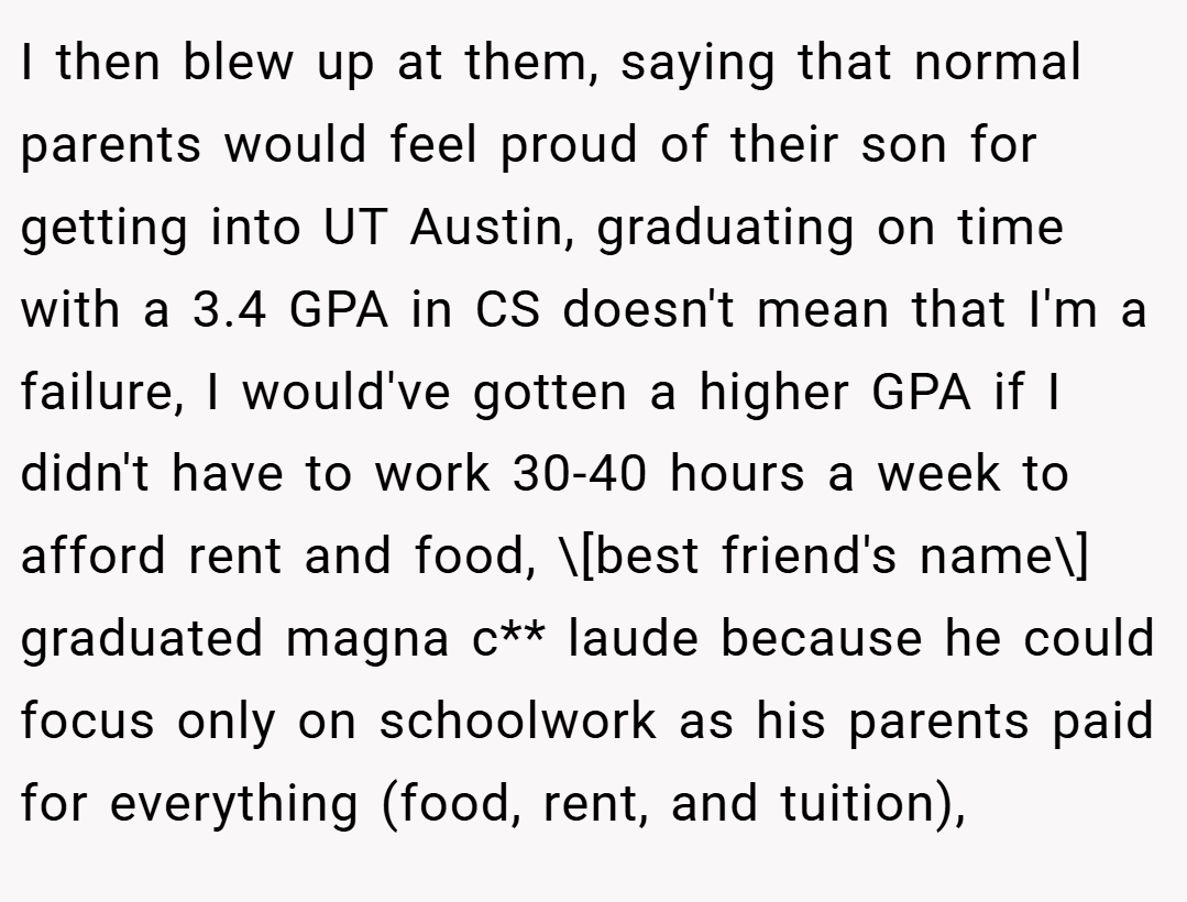 ​I then blew up at them, saying that normal parents would feel proud of their son for getting into UT Austin, graduating on time with a 3.4 GPA in CS doesn't mean that I'm a failure, I would've gotten a higher GPA if I didn't have to work 30-40 hours a week to afford rent and food, \[best friend's name\] graduated magna c** laude because he could focus only on schoolwork as his parents paid for everything (food, rent, and tuition),