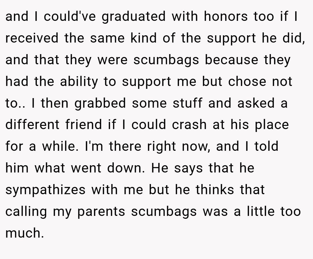 and I could've graduated with honors too if I received the same kind of the support he did, and that they were scumbags because they had the ability to support me but chose not to.. ​I then grabbed some stuff and asked a different friend if I could crash at his place for a while. I'm there right now, and I told him what went down. He says that he sympathizes with me but he thinks that calling my parents scumbags was a little too much.