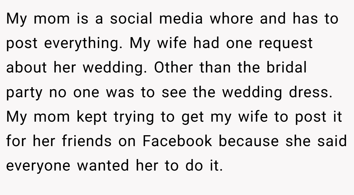 My mom is a social media whore and has to post everything. My wife had one request about her wedding. Other than the bridal party no one was to see the wedding dress. My mom kept trying to get my wife to post it for her friends on Facebook because she said everyone wanted her to do it. 