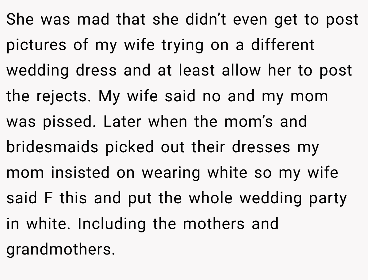 She was mad that she didn’t even get to post pictures of my wife trying on a different wedding dress and at least allow her to post the rejects. My wife said no and my mom was pissed. Later when the mom’s and bridesmaids picked out their dresses my mom insisted on wearing white so my wife said F this and put the whole wedding party in white. Including the mothers and grandmothers.