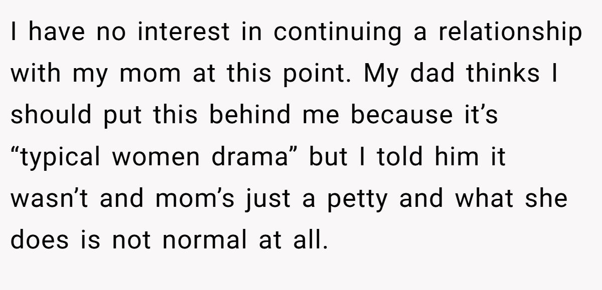 I have no interest in continuing a relationship with my mom at this point. My dad thinks I should put this behind me because it’s “typical women drama” but I told him it wasn’t and mom’s just a petty and what she does is not normal at all.