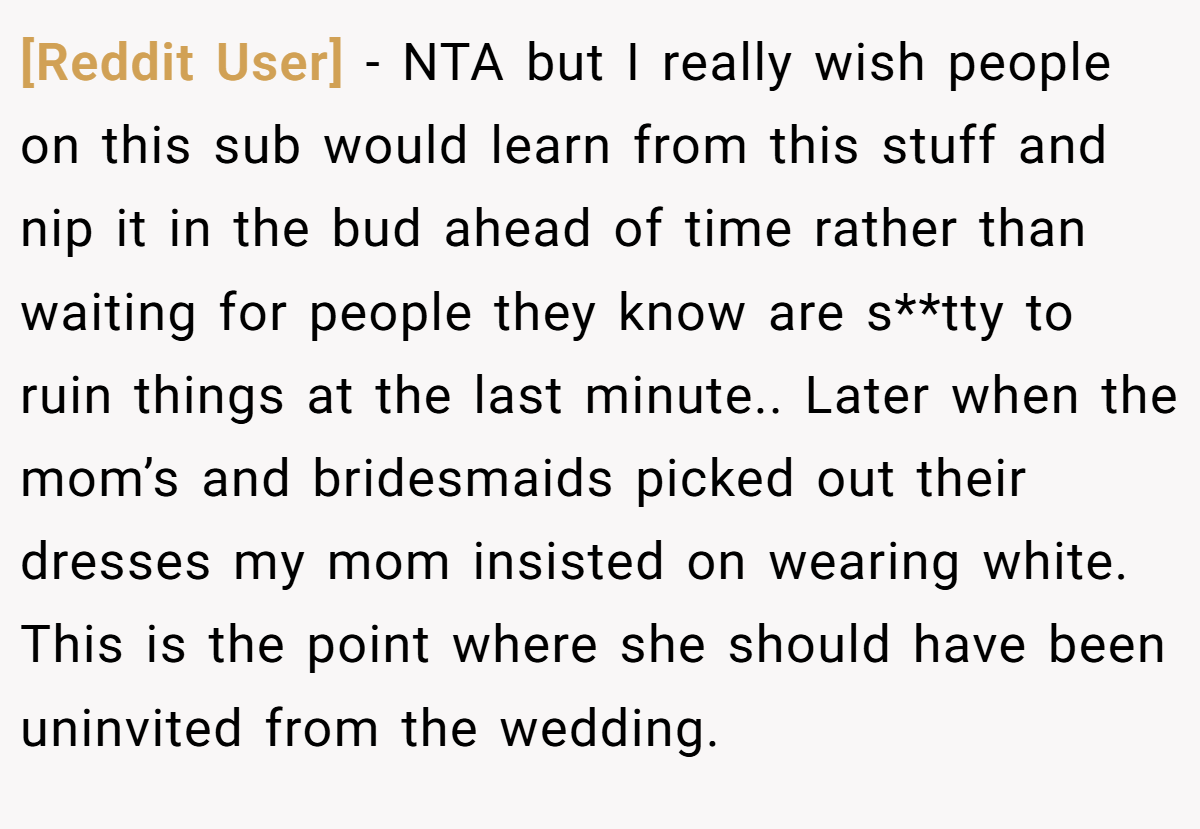 [Reddit User] − NTA but I really wish people on this sub would learn from this stuff and nip it in the bud ahead of time rather than waiting for people they know are s**tty to ruin things at the last minute.. Later when the mom’s and bridesmaids picked out their dresses my mom insisted on wearing white. This is the point where she should have been uninvited from the wedding.
