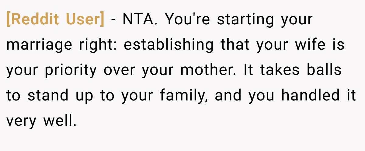 [Reddit User] − NTA. You're starting your marriage right: establishing that your wife is your priority over your mother. It takes balls to stand up to your family, and you handled it very well.