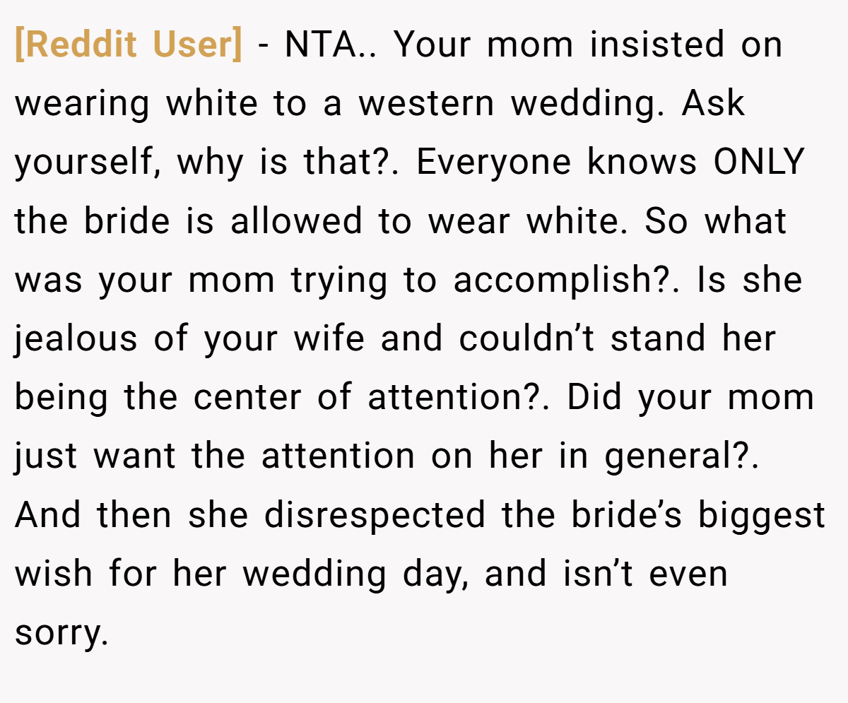 [Reddit User] − NTA.. Your mom insisted on wearing white to a western wedding. Ask yourself, why is that?. Everyone knows ONLY the bride is allowed to wear white. So what was your mom trying to accomplish?. Is she jealous of your wife and couldn’t stand her being the center of attention?. Did your mom just want the attention on her in general?. And then she disrespected the bride’s biggest wish for her wedding day, and isn’t even sorry.