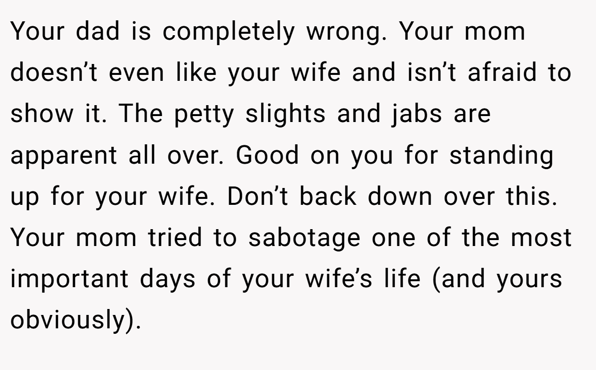 Your dad is completely wrong. Your mom doesn’t even like your wife and isn’t afraid to show it. The petty slights and jabs are apparent all over. Good on you for standing up for your wife. Don’t back down over this. Your mom tried to sabotage one of the most important days of your wife’s life (and yours obviously).