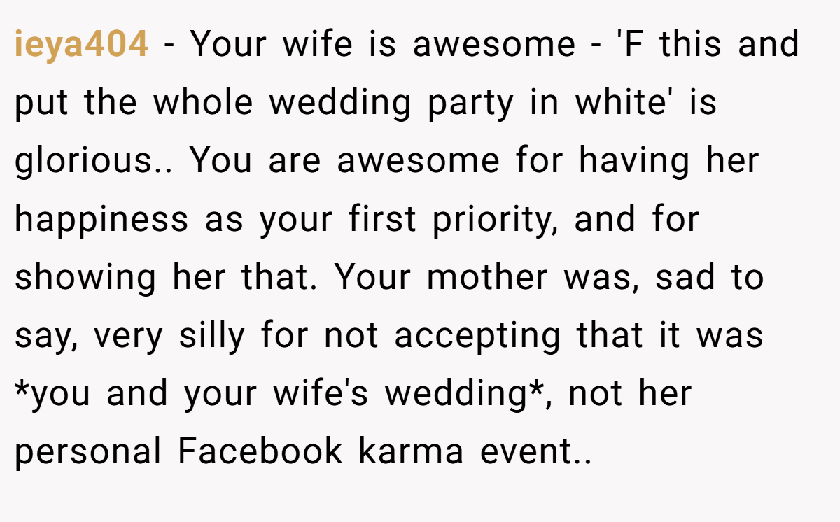 ieya404 − Your wife is awesome - 'F this and put the whole wedding party in white' is glorious.. You are awesome for having her happiness as your first priority, and for showing her that. Your mother was, sad to say, very silly for not accepting that it was *you and your wife's wedding*, not her personal Facebook karma event..