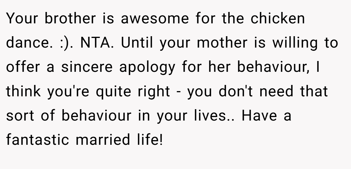 Your brother is awesome for the chicken dance. :). NTA. Until your mother is willing to offer a sincere apology for her behaviour, I think you're quite right - you don't need that sort of behaviour in your lives.. Have a fantastic married life!