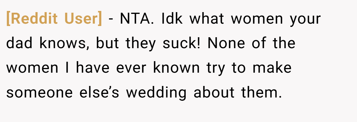 [Reddit User] − NTA. Idk what women your dad knows, but they suck! None of the women I have ever known try to make someone else’s wedding about them.