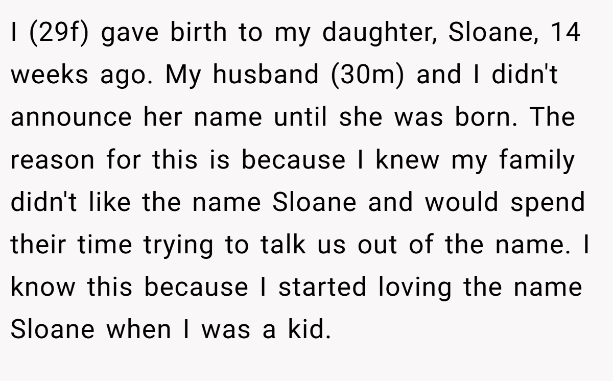 I (29f) gave birth to my daughter, Sloane, 14 weeks ago. My husband (30m) and I didn't announce her name until she was born. The reason for this is because I knew my family didn't like the name Sloane and would spend their time trying to talk us out of the name. I know this because I started loving the name Sloane when I was a kid.