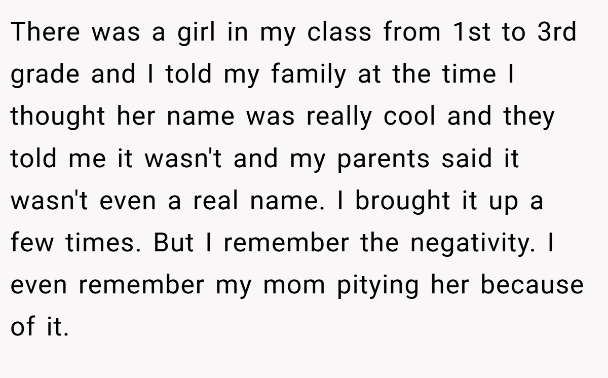 There was a girl in my class from 1st to 3rd grade and I told my family at the time I thought her name was really cool and they told me it wasn't and my parents said it wasn't even a real name. I brought it up a few times. But I remember the negativity. I even remember my mom pitying her because of it.
