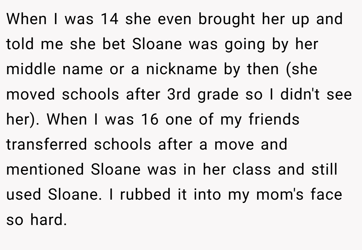 When I was 14 she even brought her up and told me she bet Sloane was going by her middle name or a nickname by then (she moved schools after 3rd grade so I didn't see her). When I was 16 one of my friends transferred schools after a move and mentioned Sloane was in her class and still used Sloane. I rubbed it into my mom's face so hard.