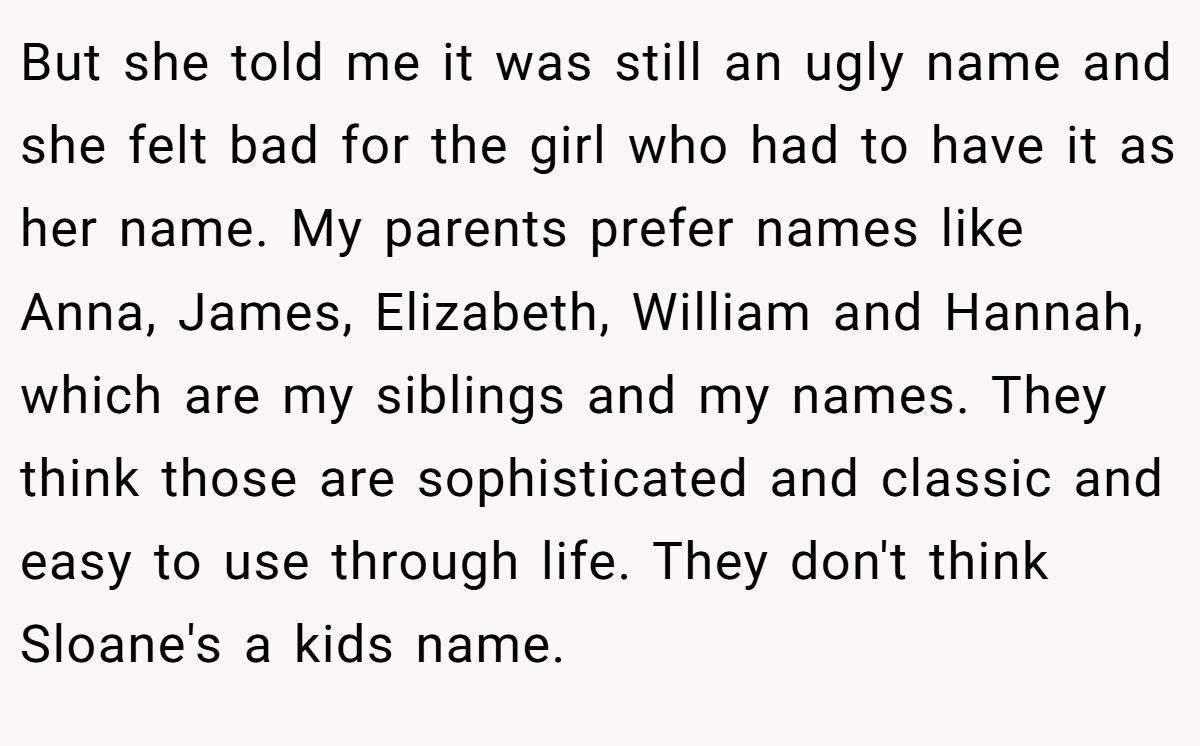But she told me it was still an ugly name and she felt bad for the girl who had to have it as her name. My parents prefer names like Anna, James, Elizabeth, William and Hannah, which are my siblings and my names. They think those are sophisticated and classic and easy to use through life. They don't think Sloane's a kids name.