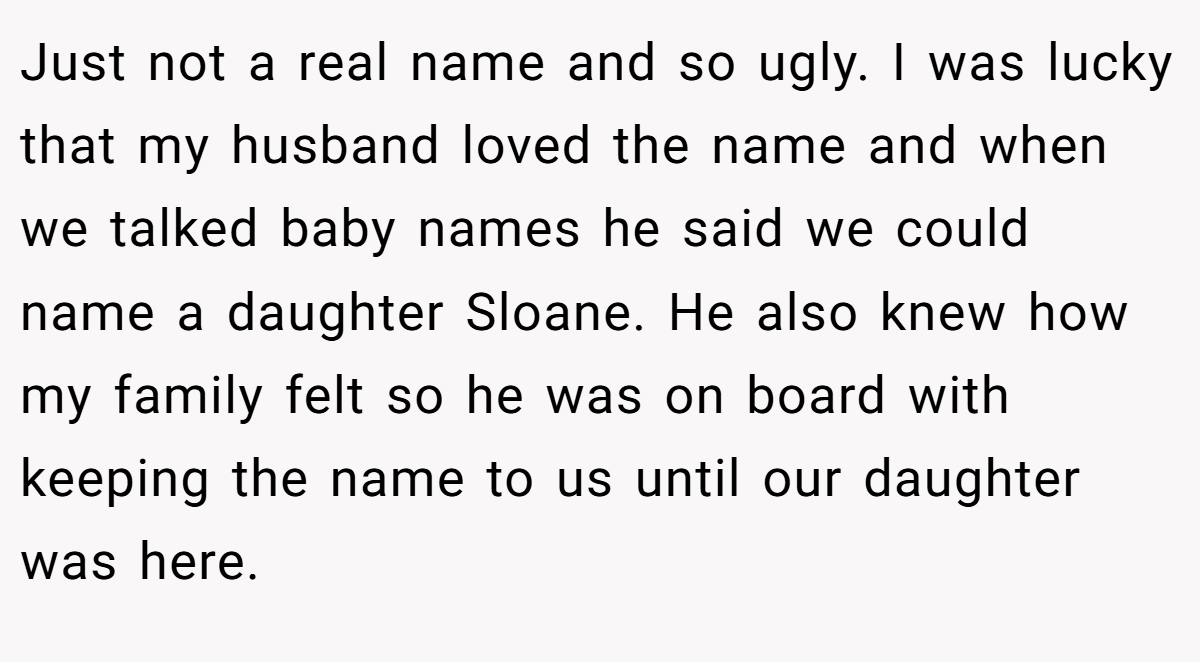 Just not a real name and so ugly. I was lucky that my husband loved the name and when we talked baby names he said we could name a daughter Sloane. He also knew how my family felt so he was on board with keeping the name to us until our daughter was here.