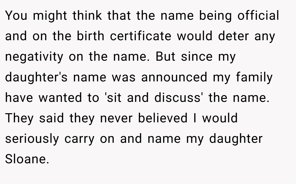 You might think that the name being official and on the birth certificate would deter any negativity on the name. But since my daughter's name was announced my family have wanted to 'sit and discuss' the name. They said they never believed I would seriously carry on and name my daughter Sloane.