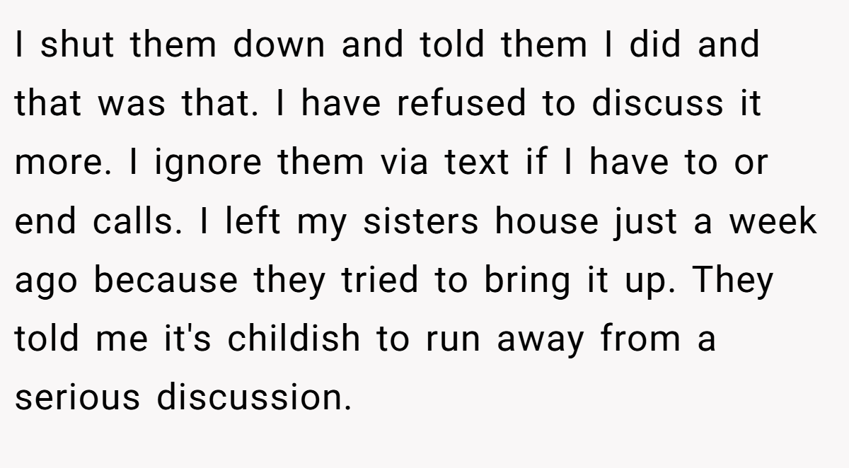 I shut them down and told them I did and that was that. I have refused to discuss it more. I ignore them via text if I have to or end calls. I left my sisters house just a week ago because they tried to bring it up. They told me it's childish to run away from a serious discussion.