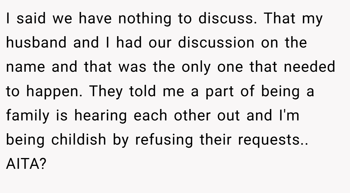 I said we have nothing to discuss. That my husband and I had our discussion on the name and that was the only one that needed to happen. They told me a part of being a family is hearing each other out and I'm being childish by refusing their requests.. AITA?