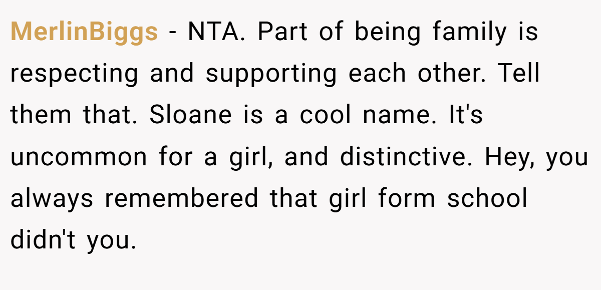 MerlinBiggs - NTA. Part of being family is respecting and supporting each other. Tell them that. Sloane is a cool name. It's uncommon for a girl, and distinctive. Hey, you always remembered that girl form school didn't you.