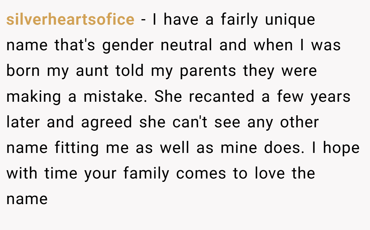 silverheartsofice - I have a fairly unique name that's gender neutral and when I was born my aunt told my parents they were making a mistake. She recanted a few years later and agreed she can't see any other name fitting me as well as mine does. I hope with time your family comes to love the name