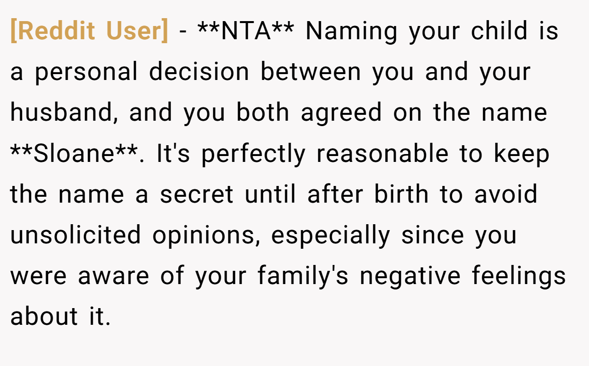 [Reddit User] - **NTA** Naming your child is a personal decision between you and your husband, and you both agreed on the name **Sloane**. It's perfectly reasonable to keep the name a secret until after birth to avoid unsolicited opinions, especially since you were aware of your family's negative feelings about it.