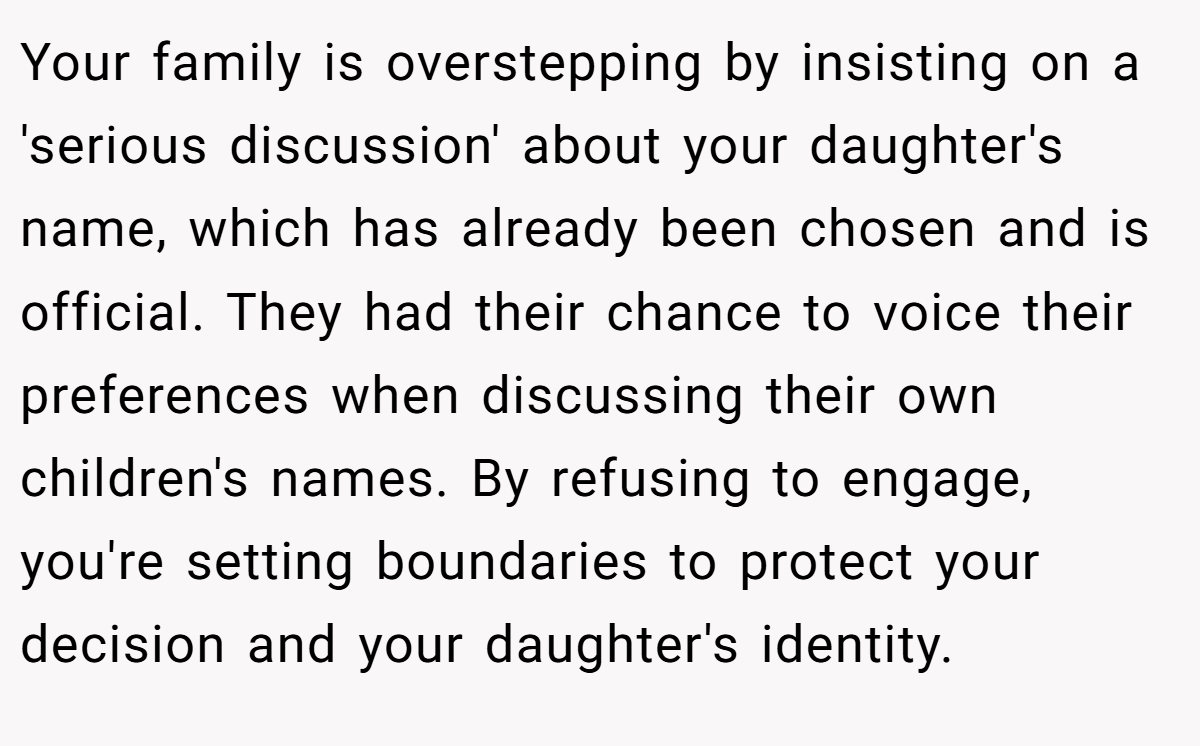 Your family is overstepping by insisting on a 'serious discussion' about your daughter's name, which has already been chosen and is official. They had their chance to voice their preferences when discussing their own children's names. By refusing to engage, you're setting boundaries to protect your decision and your daughter's identity.