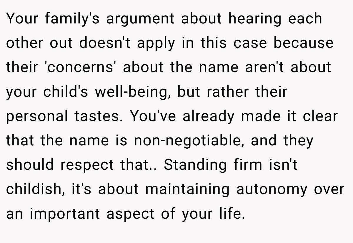 Your family's argument about hearing each other out doesn't apply in this case because their 'concerns' about the name aren't about your child's well-being, but rather their personal tastes. You've already made it clear that the name is non-negotiable, and they should respect that.. Standing firm isn't childish, it's about maintaining autonomy over an important aspect of your life.