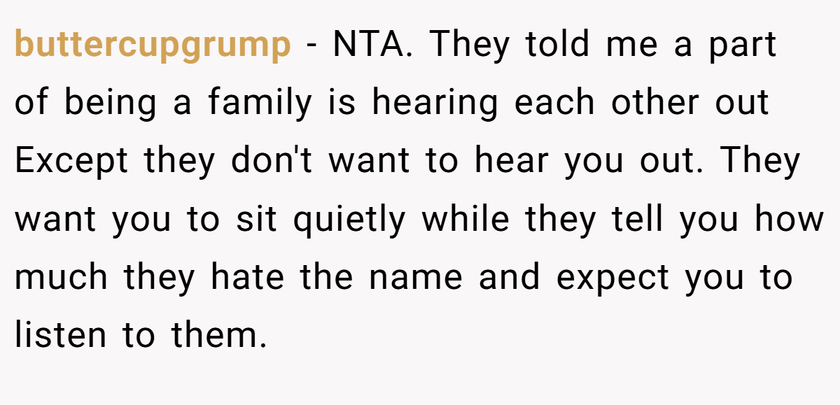 buttercupgrump - NTA. They told me a part of being a family is hearing each other out Except they don't want to hear you out. They want you to sit quietly while they tell you how much they hate the name and expect you to listen to them.