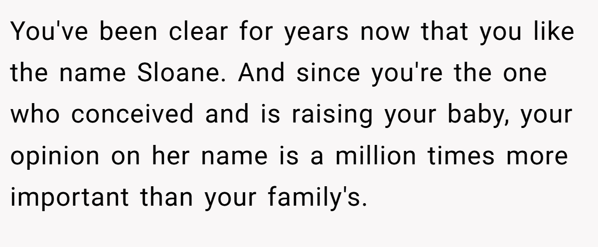 You've been clear for years now that you like the name Sloane. And since you're the one who conceived and is raising your baby, your opinion on her name is a million times more important than your family's.