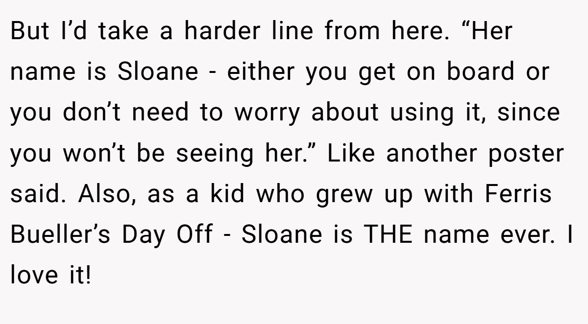 But I’d take a harder line from here. “Her name is Sloane - either you get on board or you don’t need to worry about using it, since you won’t be seeing her.” Like another poster said. Also, as a kid who grew up with Ferris Bueller’s Day Off - Sloane is THE name ever. I love it!