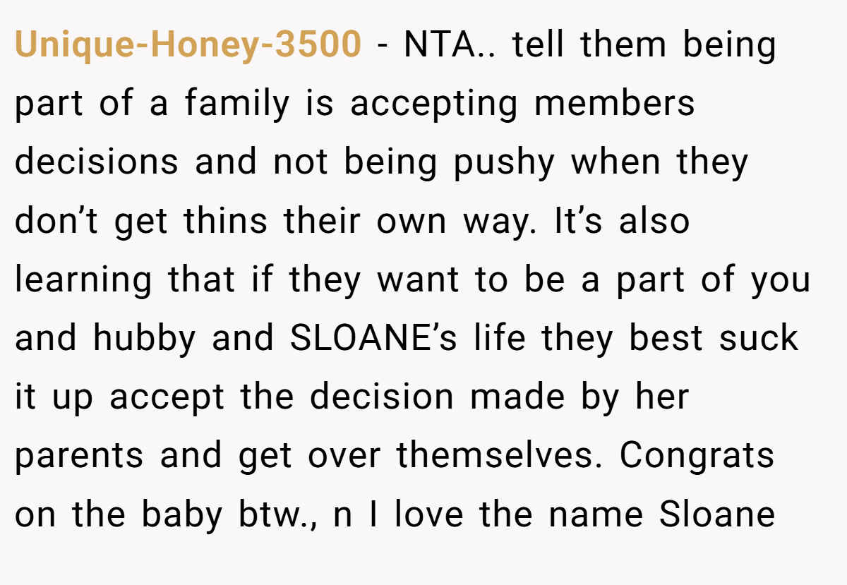 Unique-Honey-3500 - NTA.. tell them being part of a family is accepting members decisions and not being pushy when they don’t get thins their own way. It’s also learning that if they want to be a part of you and hubby and SLOANE’s life they best suck it up accept the decision made by her parents and get over themselves. Congrats on the baby btw., n I love the name Sloane
