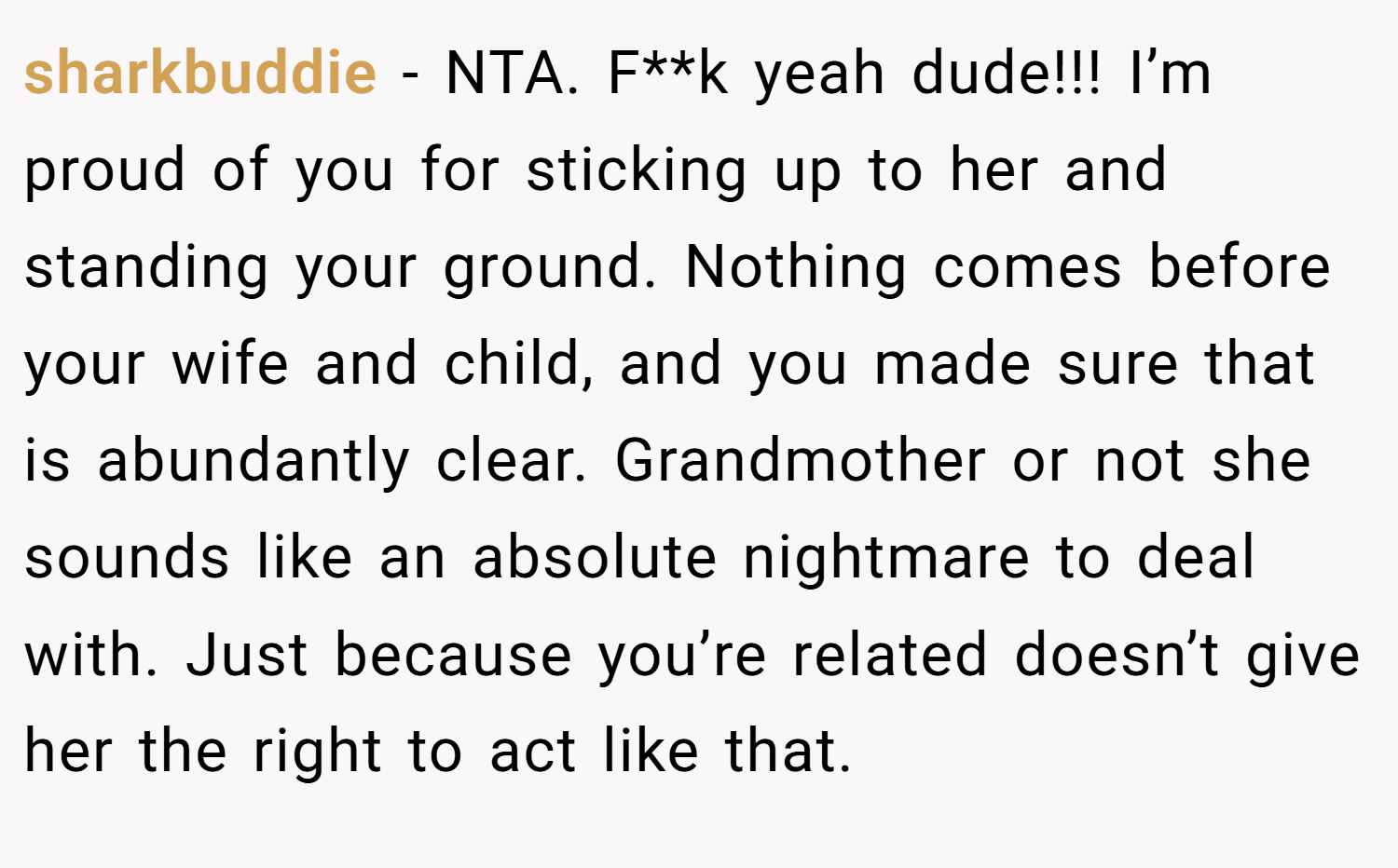 sharkbuddie − NTA. F**k yeah dude!!! I’m proud of you for sticking up to her and standing your ground. Nothing comes before your wife and child, and you made sure that is abundantly clear. Grandmother or not she sounds like an absolute nightmare to deal with. Just because you’re related doesn’t give her the right to act like that.