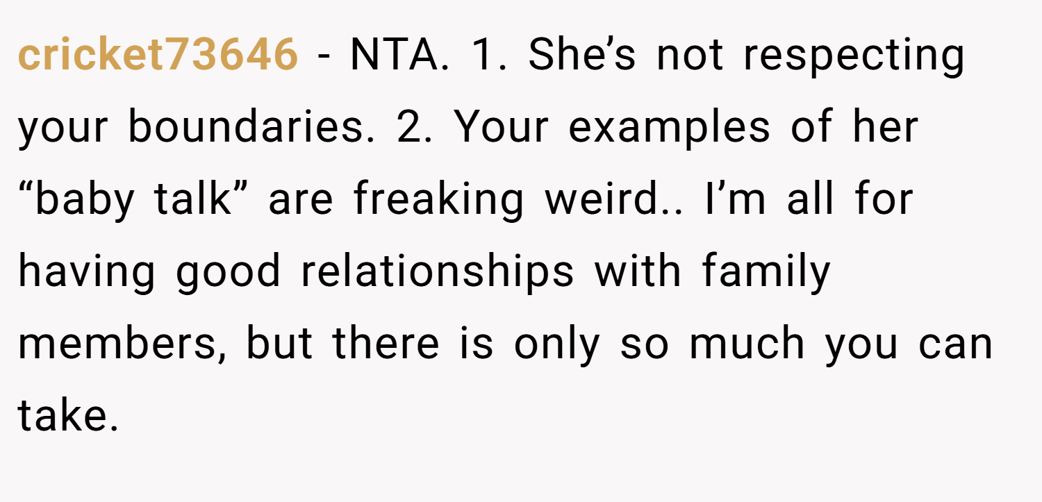 cricket73646 − NTA. 1. She’s not respecting your boundaries. 2. Your examples of her “baby talk” are freaking weird.. I’m all for having good relationships with family members, but there is only so much you can take.